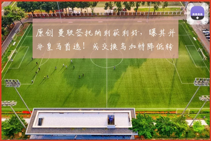 原创 曼联签托纳利获利好，曝其并非皇马首选！或交换乌加特降低转会费