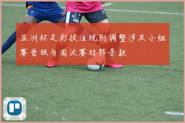 亚洲杯足彩投注规则调整涉及小组赛晋级与淘汰赛对阵条款