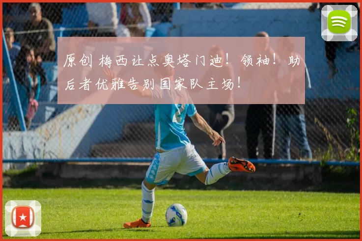 原创 梅西让点奥塔门迪！领袖！助后者优雅告别国家队主场！