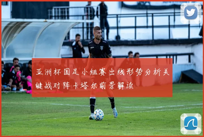 亚洲杯国足小组赛出线形势分析关键战对阵卡塔尔前景解读