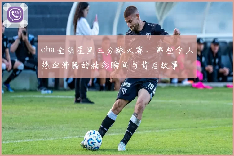 cba全明星里三分球大赛，那些令人热血沸腾的精彩瞬间与背后故事