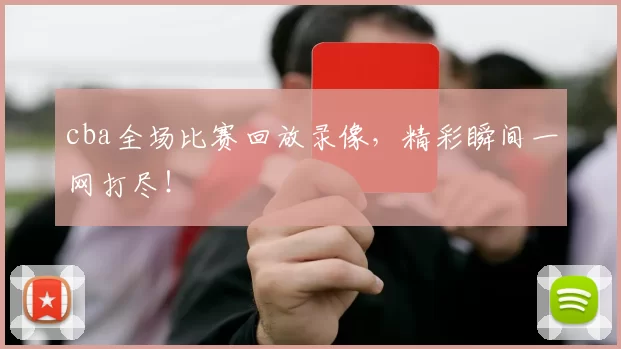 cba全场比赛回放录像，精彩瞬间一网打尽！