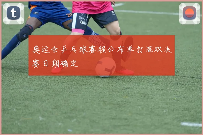 奥运会乒乓球赛程公布单打混双决赛日期确定