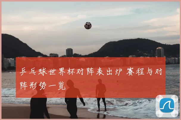 乒乓球世界杯对阵表出炉 赛程与对阵形势一览