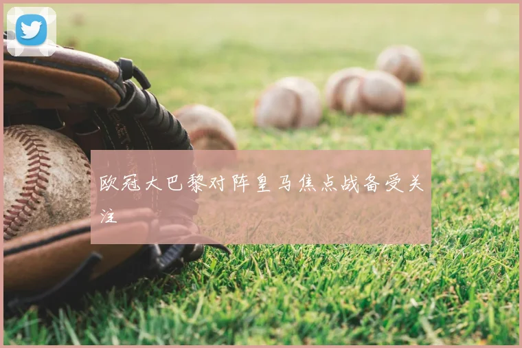 欧冠大巴黎对阵皇马焦点战备受关注