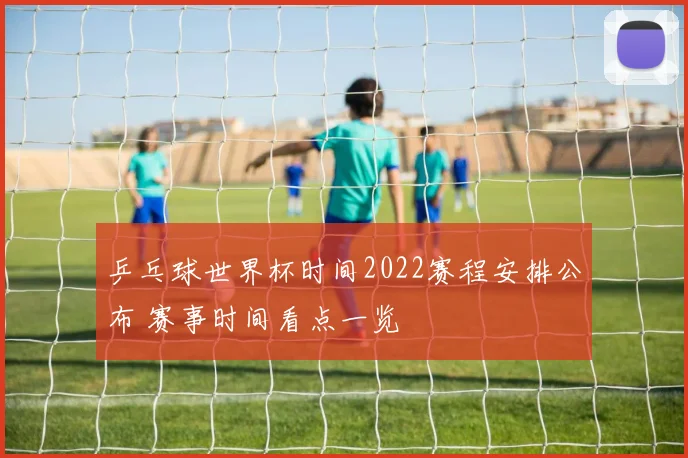 乒乓球世界杯时间2022赛程安排公布 赛事时间看点一览